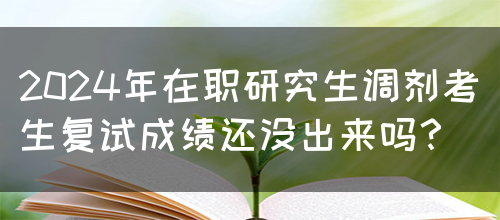 2024年在职研究生调剂考生复试成绩还没出来吗？