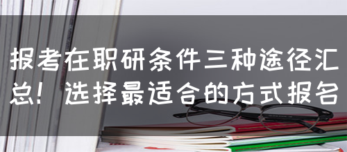 报考在职研条件三种途径汇总！选择最适合的方式报名