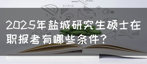 2025年盐城研究生硕士在职报考有哪些条件？