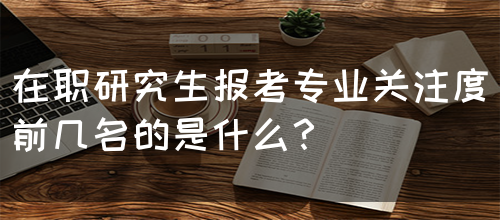 在职研究生报考专业关注度前几名的是什么？