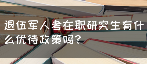 退伍军人考在职研究生有什么优待政策吗？