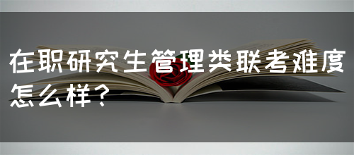 在职研究生管理类联考难度怎么样？