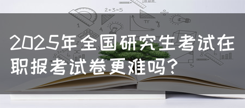 2025年全国研究生考试在职报考试卷更难吗？