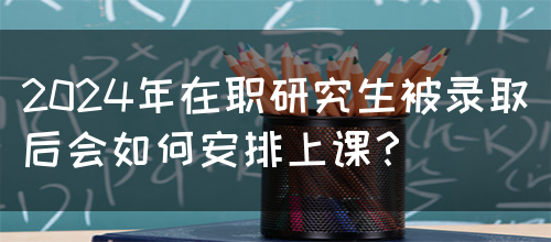 2024年在职研究生被录取后会如何安排上课？