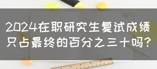 2024在职研究生复试成绩只占最终的百分之三十吗？