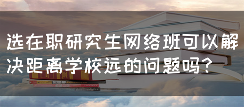 选在职研究生网络班可以解决距离学校远的问题吗？(图1)