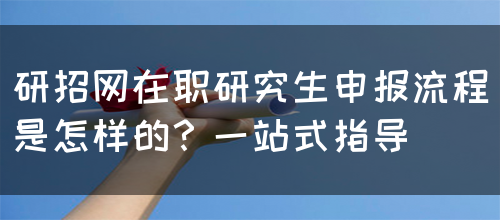 研招网在职研究生申报流程是怎样的？一站式指导