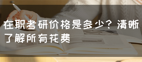 在职考研价格是多少？清晰了解所有花费