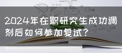 2024年在职研究生成功调剂后如何参加复试？