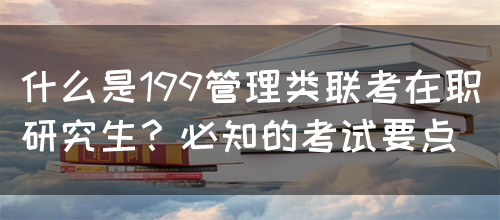 什么是199管理类联考在职研究生？必知的考试要点