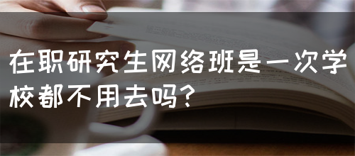 在职研究生网络班是一次学校都不用去吗？(图1)