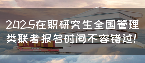 2025在职研究生全国管理类联考报名时间不容错过！