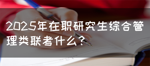 2025年在职研究生综合管理类联考什么？