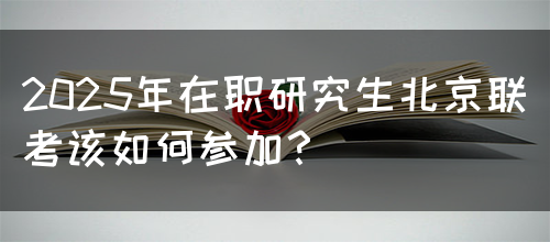 2025年在职研究生北京联考该如何参加？