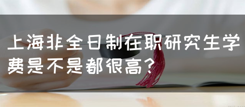 上海非全日制在职研究生学费是不是都很高？