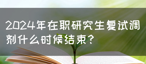 2024年在职研究生复试调剂什么时候结束？