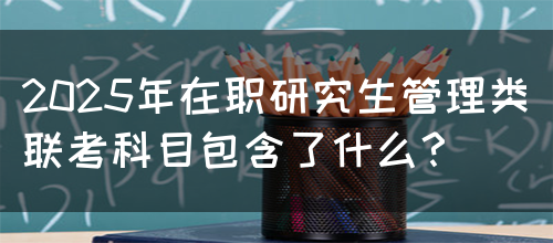 2025年在职研究生管理类联考科目包含了什么？