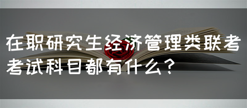 在职研究生经济管理类联考考试科目都有什么？