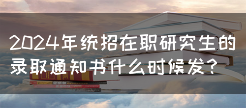 2024年统招在职研究生的录取通知书什么时候发？