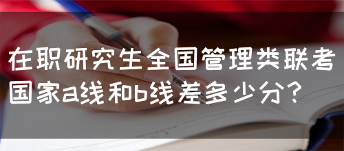 在职研究生全国管理类联考国家a线和b线差多少分？