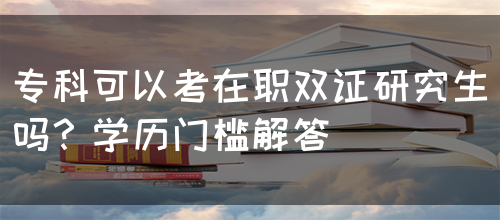 专科可以考在职双证研究生吗？学历门槛解答