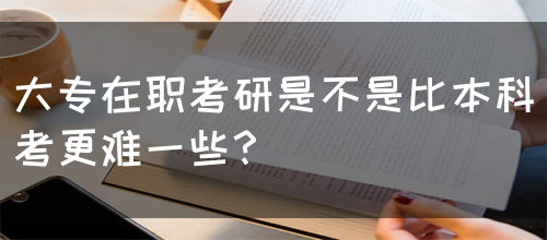 大专在职考研是不是比本科考更难一些？