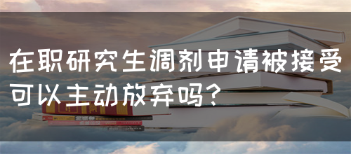 在职研究生调剂申请被接受可以主动放弃吗？