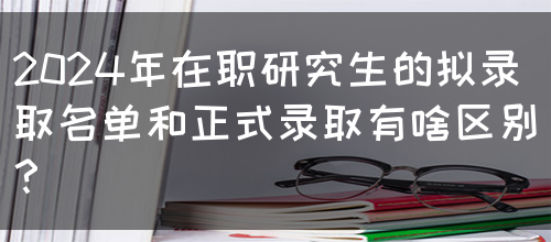 2024年在职研究生的拟录取名单和正式录取有啥区别？