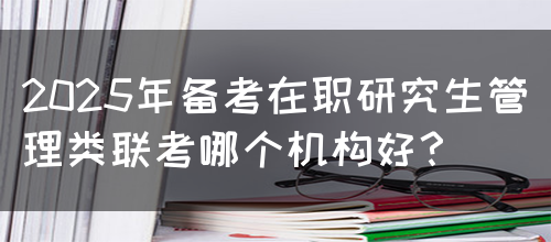 2025年备考在职研究生管理类联考哪个机构好？