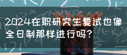 2024在职研究生复试也像全日制那样进行吗？