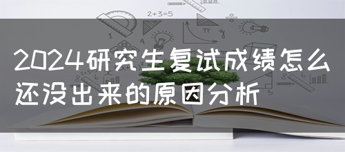 2024研究生复试成绩怎么还没出来的原因分析