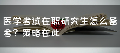 医学考试在职研究生怎么备考？策略在此