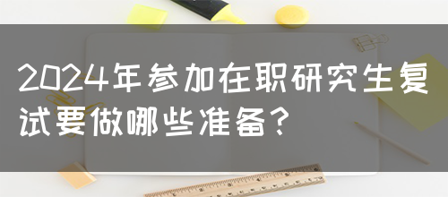 2024年参加在职研究生复试要做哪些准备？