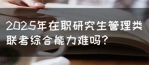 2025年在职研究生管理类联考综合能力难吗？(图1)