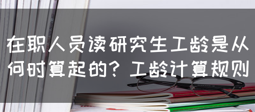 在职人员读研究生工龄是从何时算起的？工龄计算规则