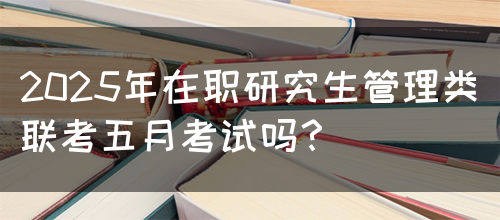 2025年在职研究生管理类联考五月考试吗？