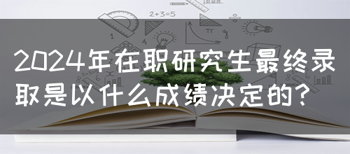 2024年在职研究生最终录取是以什么成绩决定的？