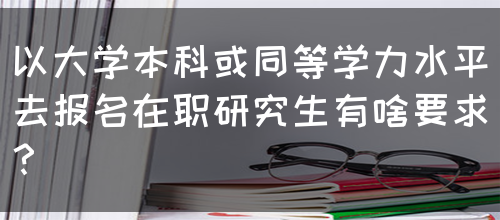 以大学本科或同等学力水平去报名在职研究生有啥要求？(图1)