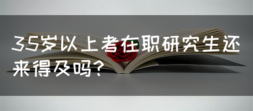 35岁以上考在职研究生还来得及吗？(图1)