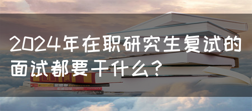 2024年在职研究生复试的面试都要干什么？