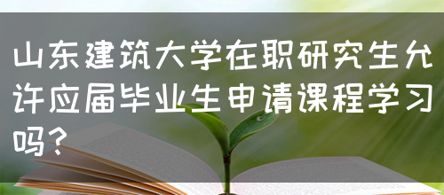 山东建筑大学在职研究生允许应届毕业生申请课程学习吗？(图1)