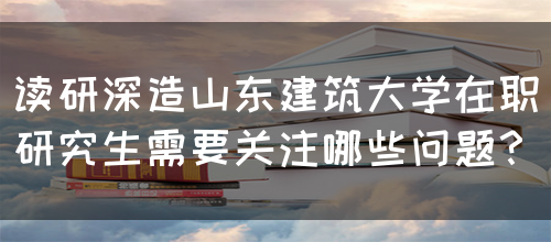 读研深造山东建筑大学在职研究生需要关注哪些问题？