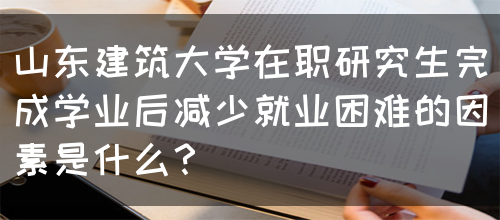 山东建筑大学在职研究生完成学业后减少就业困难的因素是什么？(图1)