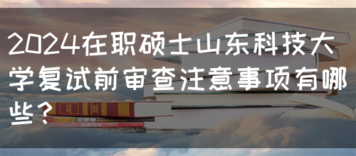 2024在职硕士山东科技大学复试前审查注意事项有哪些？(图1)