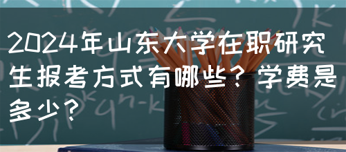 2024年山东大学在职研究生报考方式有哪些？学费是多少？