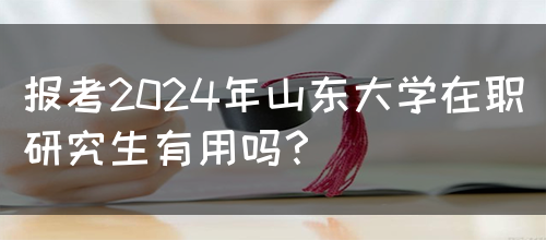 报考2024年山东大学在职研究生有用吗？(图1)