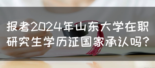 报考2024年山东大学在职研究生学历证国家承认吗？(图1)