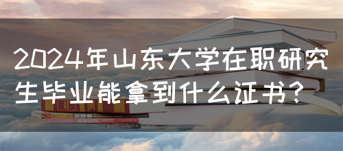 2024年山东大学在职研究生毕业能拿到什么证书？