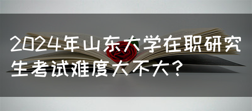 2024年山东大学在职研究生考试难度大不大？(图1)