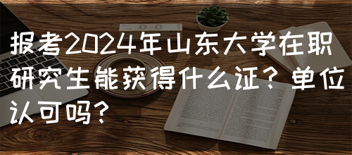 报考2024年山东大学在职研究生能获得什么证？单位认可吗？